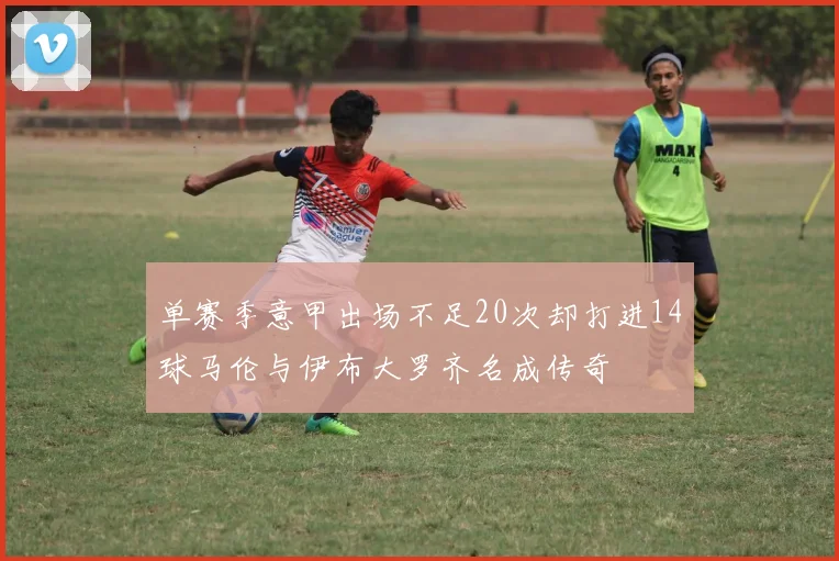 单赛季意甲出场不足20次却打进14球马伦与伊布大罗齐名成传奇