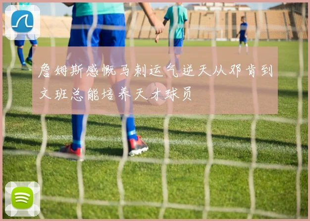 詹姆斯感慨马刺运气逆天从邓肯到文班总能培养天才球员