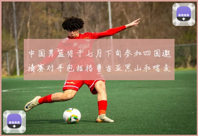 中国男篮将于七月下旬参加四国邀请赛对手包括格鲁吉亚黑山和喀麦隆