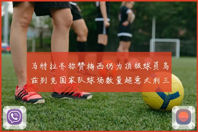 马特拉齐称赞梅西仍为顶级球员乌兹别克国家队球场数量超意大利三倍