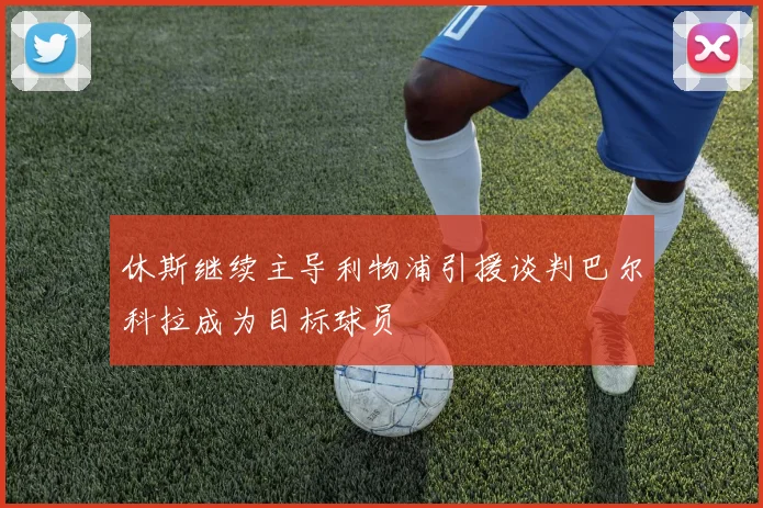 休斯继续主导利物浦引援谈判巴尔科拉成为目标球员