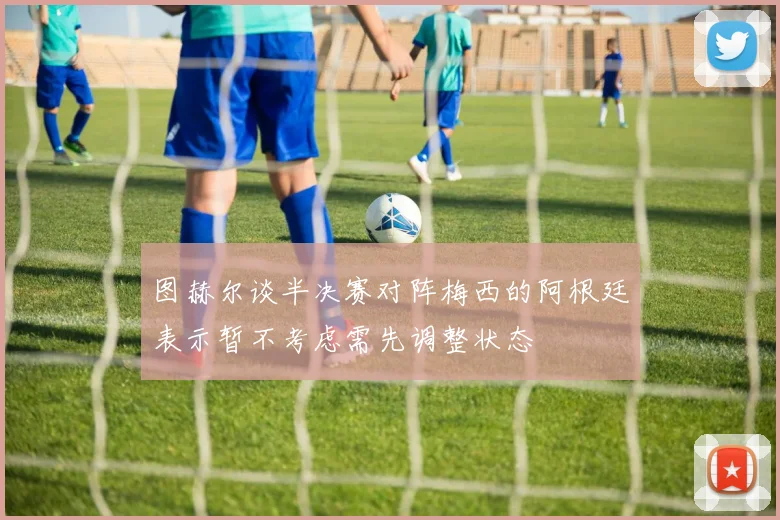 图赫尔谈半决赛对阵梅西的阿根廷表示暂不考虑需先调整状态