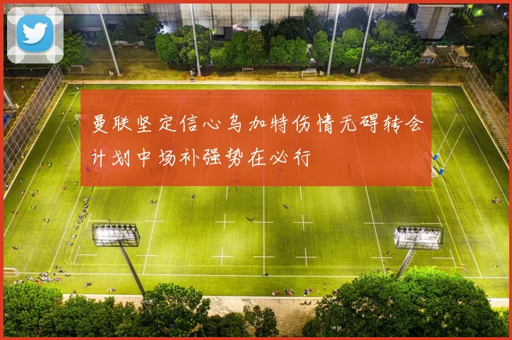 曼联坚定信心乌加特伤情无碍转会计划中场补强势在必行