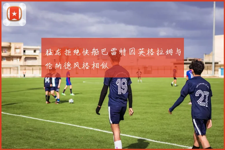 猛龙拒绝快船巴雷特因英格拉姆与伦纳德风格相似