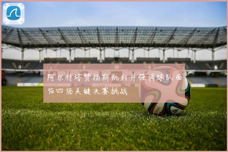 阿尔特塔赞扬斯凯利并强调球队面临四场关键决赛挑战