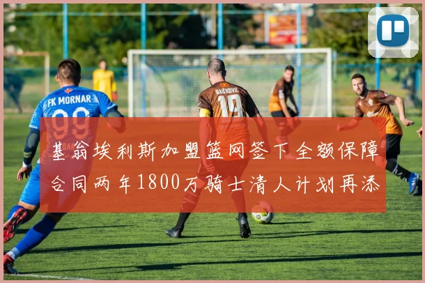 基翁埃利斯加盟篮网签下全额保障合同两年1800万骑士清人计划再添新动态