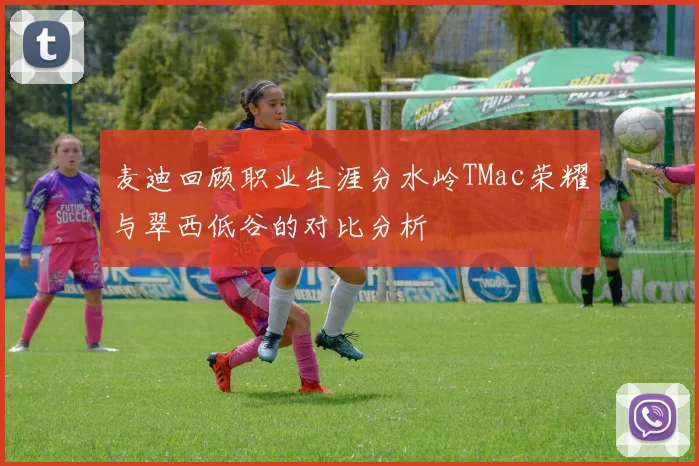 麦迪回顾职业生涯分水岭TMac荣耀与翠西低谷的对比分析