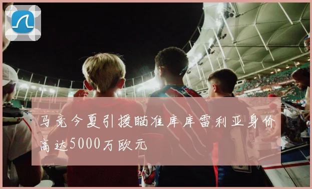 马竞今夏引援瞄准库库雷利亚身价高达5000万欧元