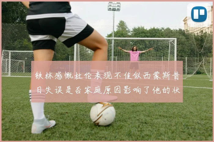 铁林感慨杜伦表现不佳似西蒙斯昔日失误是否家庭原因影响了他的状态