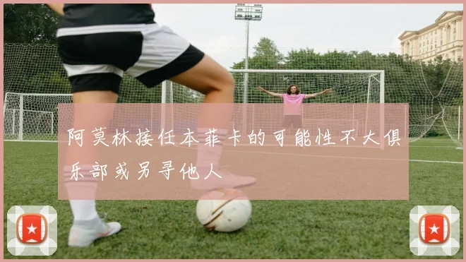 阿莫林接任本菲卡的可能性不大俱乐部或另寻他人