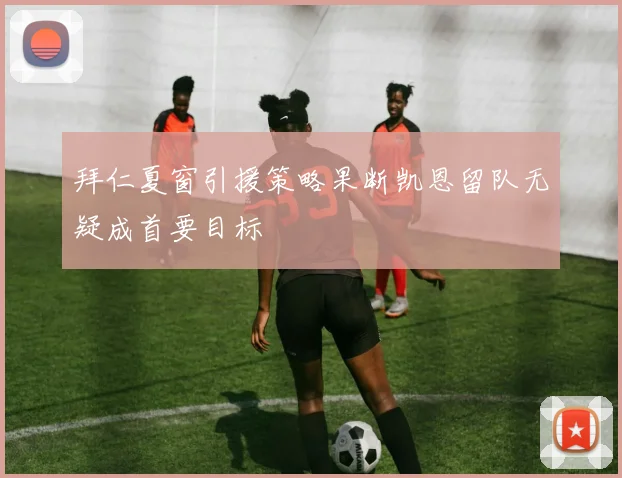 拜仁夏窗引援策略果断凯恩留队无疑成首要目标