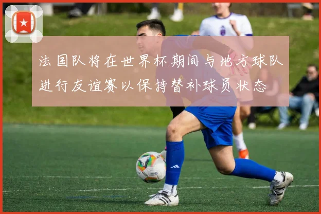 法国队将在世界杯期间与地方球队进行友谊赛以保持替补球员状态