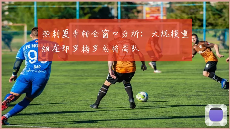 热刺夏季转会窗口分析：大规模重组在即罗梅罗或将离队