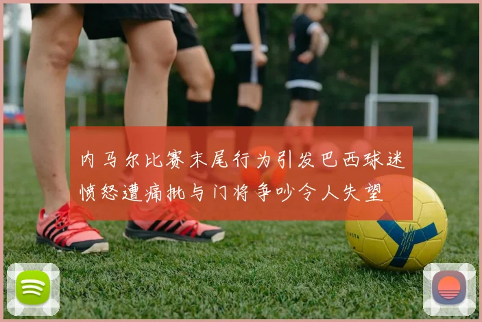 内马尔比赛末尾行为引发巴西球迷愤怒遭痛批与门将争吵令人失望