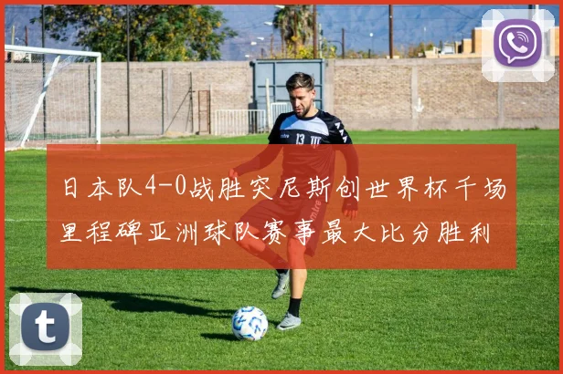 日本队4-0战胜突尼斯创世界杯千场里程碑亚洲球队赛事最大比分胜利